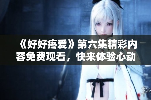 《好好疼愛》第六集精彩內(nèi)容免費(fèi)觀看，快來體驗(yàn)心動(dòng)瞬間！