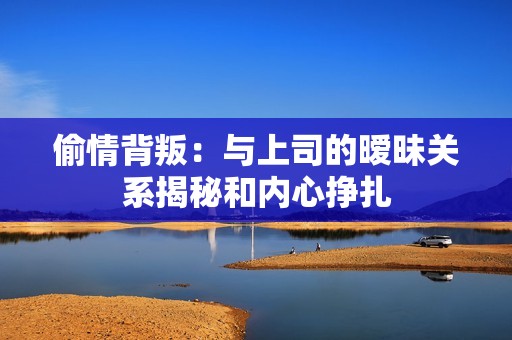 偷情背叛：與上司的曖昧關(guān)系揭秘和內(nèi)心掙扎