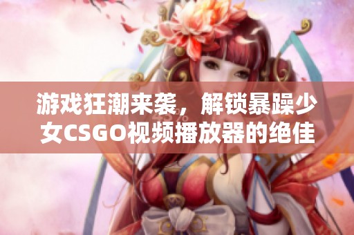 游戲狂潮來襲，解鎖暴躁少女CSGO視頻播放器的絕佳選擇推薦  