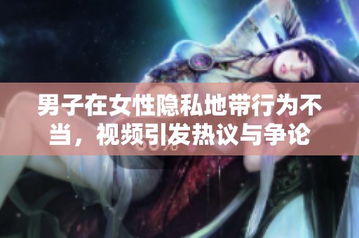 男子在女性隱私地帶行為不當，視頻引發(fā)熱議與爭論