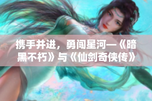 攜手并進，勇闖星河—《暗黑不朽》與《仙劍奇俠傳》精彩聯動開啟新篇章