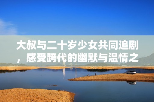 大叔與二十歲少女共同追劇，感受跨代的幽默與溫情之旅