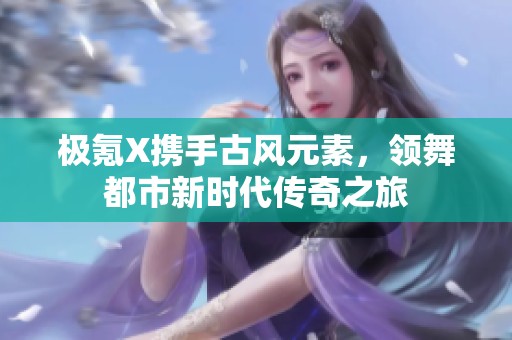 極氪X攜手古風(fēng)元素，領(lǐng)舞都市新時代傳奇之旅