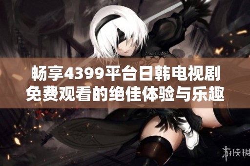 暢享4399平臺日韓電視劇免費觀看的絕佳體驗與樂趣