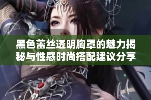 黑色蕾絲透明胸罩的魅力揭秘與性感時尚搭配建議分享