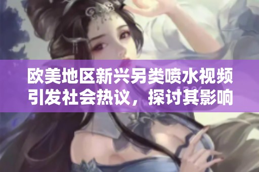 歐美地區新興另類噴水視頻引發社會熱議，探討其影響與趨勢