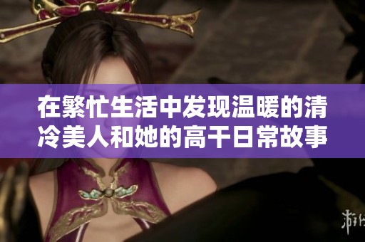 在繁忙生活中發現溫暖的清冷美人和她的高干日常故事