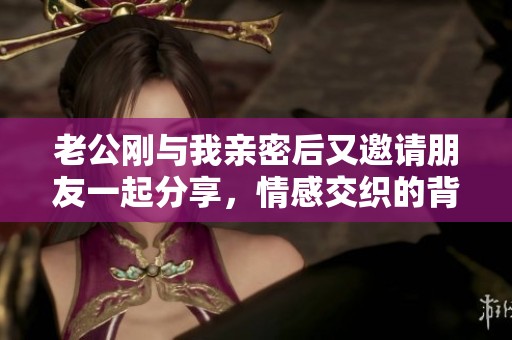 老公剛與我親密后又邀請朋友一起分享，情感交織的背后故事