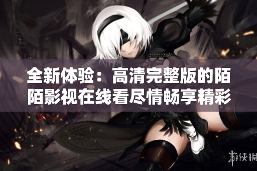 全新體驗：高清完整版的陌陌影視在線看盡情暢享精彩內容