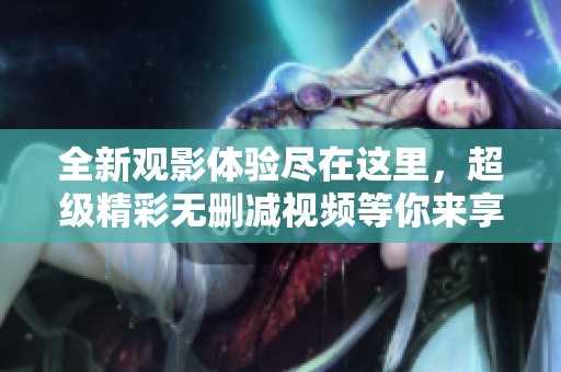 全新觀影體驗盡在這里，超級精彩無刪減視頻等你來享受！