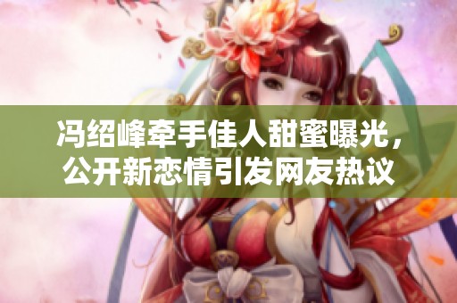馮紹峰牽手佳人甜蜜曝光，公開新戀情引發網友熱議