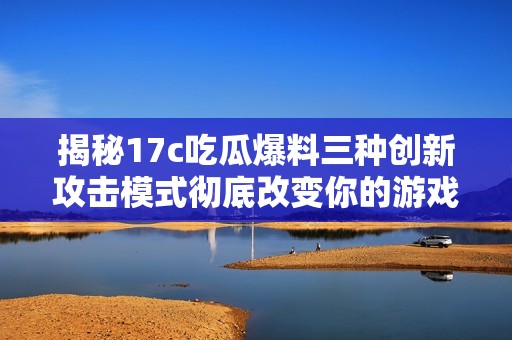 揭秘17c吃瓜爆料三種創新攻擊模式徹底改變你的游戲體驗
