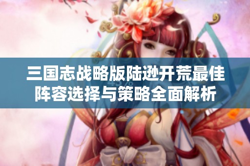 三國志戰略版陸遜開荒最佳陣容選擇與策略全面解析