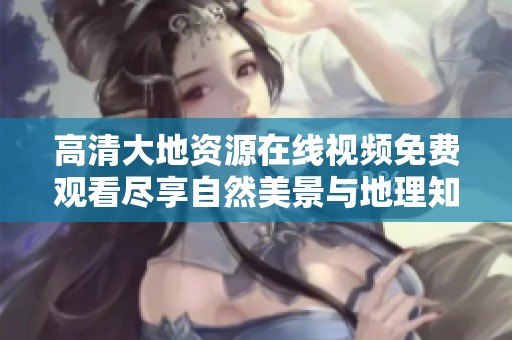 高清大地資源在線視頻免費觀看盡享自然美景與地理知識的完美結合