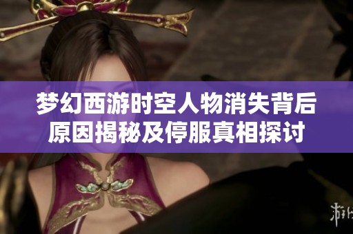 夢幻西游時空人物消失背后原因揭秘及停服真相探討