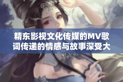 精東影視文化傳媒的MV歌詞傳遞的情感與故事深受大家喜愛