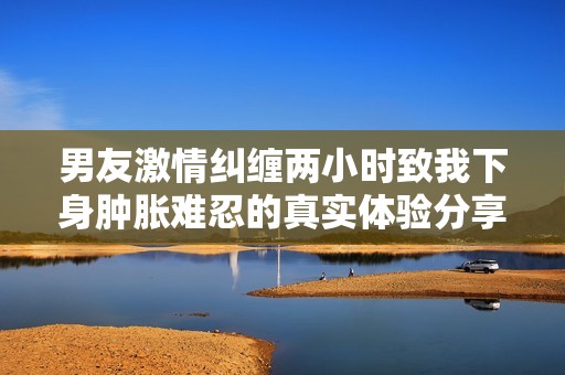 男友激情糾纏兩小時致我下身腫脹難忍的真實體驗分享