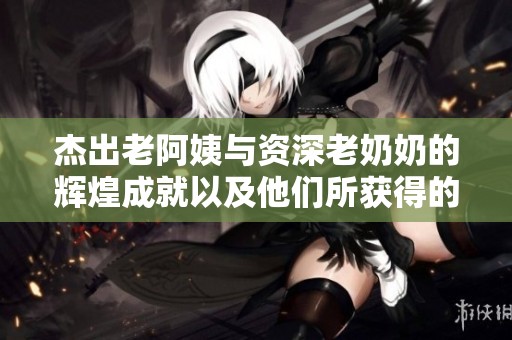 杰出老阿姨與資深老奶奶的輝煌成就以及他們所獲得的榮譽(yù)揭秘