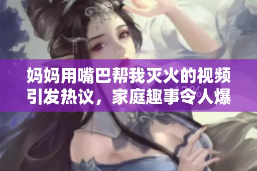 媽媽用嘴巴幫我滅火的視頻引發熱議，家庭趣事令人爆笑不已