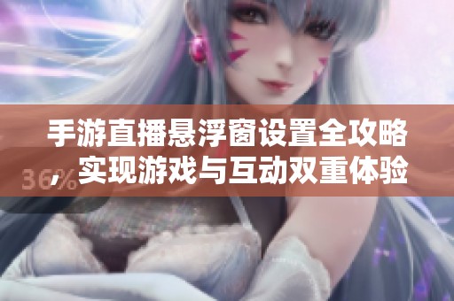 手游直播懸浮窗設置全攻略，實現游戲與互動雙重體驗