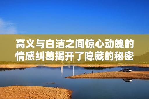 高義與白潔之間驚心動魄的情感糾葛揭開了隱藏的秘密與欲望之網