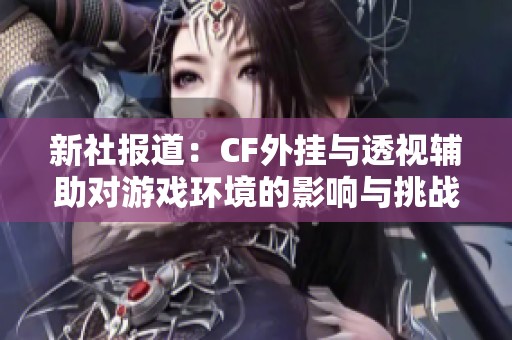 新社報道：CF外掛與透視輔助對游戲環境的影響與挑戰分析