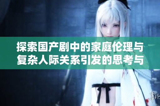 探索國產(chǎn)劇中的家庭倫理與復(fù)雜人際關(guān)系引發(fā)的思考與討論