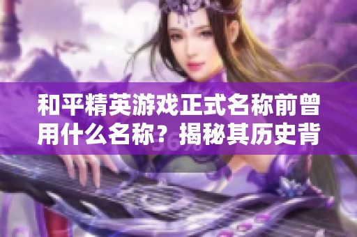 和平精英游戲正式名稱前曾用什么名稱？揭秘其歷史背景與意義