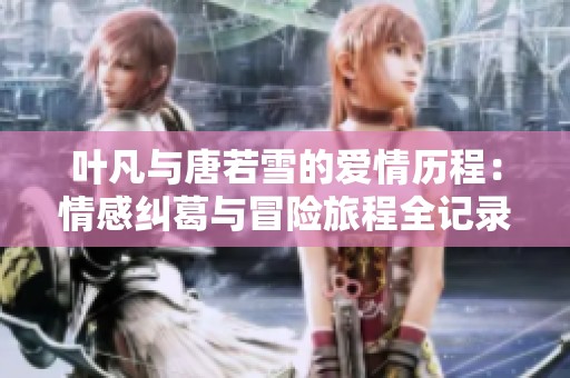 葉凡與唐若雪的愛(ài)情歷程：情感糾葛與冒險(xiǎn)旅程全記錄