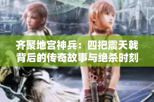 齊聚地宮神兵：四把震天戟背后的傳奇故事與絕殺時刻