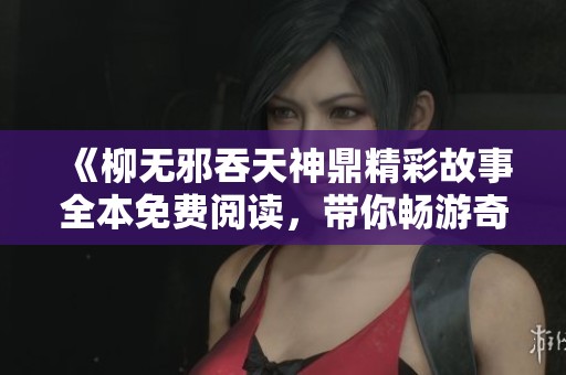 《柳無邪吞天神鼎精彩故事全本免費閱讀，帶你暢游奇幻世界》