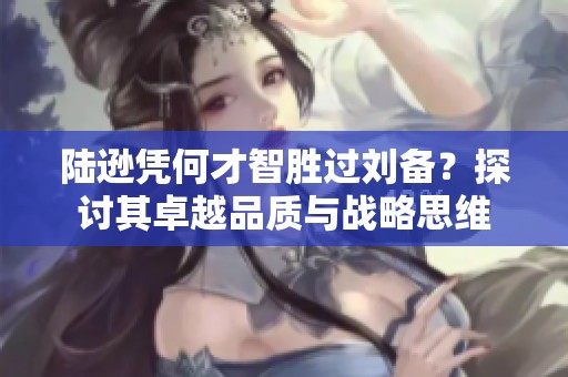 陸遜憑何才智勝過劉備？探討其卓越品質與戰略思維