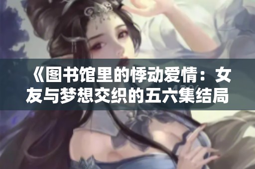 《圖書館里的悸動愛情：女友與夢想交織的五六集結(jié)局》