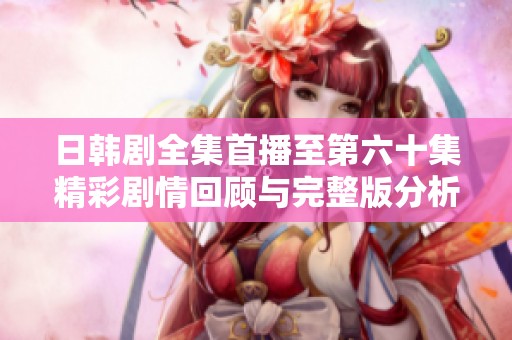 日韓劇全集首播至第六十集精彩劇情回顧與完整版分析