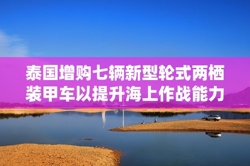 泰國增購七輛新型輪式兩棲裝甲車以提升海上作戰能力