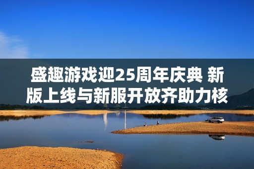盛趣游戲迎25周年慶典 新版上線與新服開放齊助力核心IP組隊慶祝