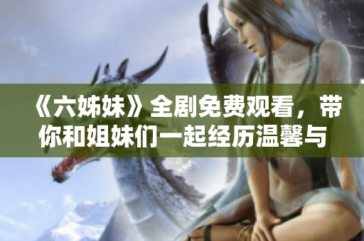 《六姊妹》全劇免費觀看，帶你和姐妹們一起經歷溫馨與成長的動人故事