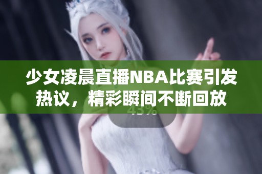 少女凌晨直播NBA比賽引發熱議，精彩瞬間不斷回放