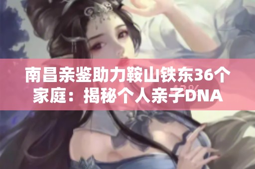 南昌親鑒助力鞍山鐵東36個家庭：揭秘個人親子DNA關(guān)系真相