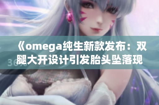 《omega純生新款發(fā)布：雙腿大開設(shè)計(jì)引發(fā)胎頭墜落現(xiàn)象解析》