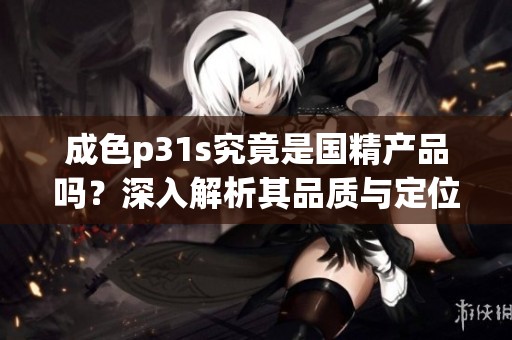 成色p31s究竟是國精產(chǎn)品嗎？深入解析其品質(zhì)與定位的真相