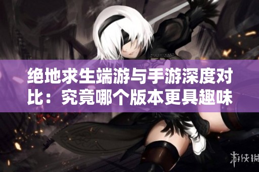 絕地求生端游與手游深度對比：究竟哪個版本更具趣味性與魅力