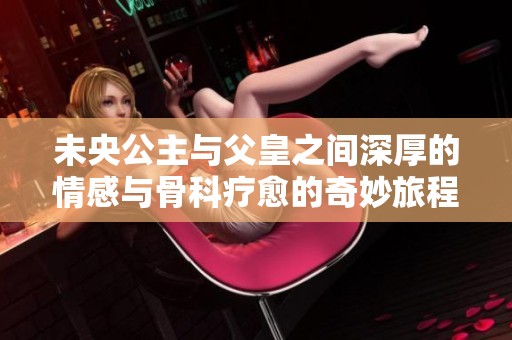 未央公主與父皇之間深厚的情感與骨科療愈的奇妙旅程