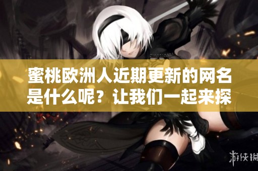 蜜桃歐洲人近期更新的網(wǎng)名是什么呢？讓我們一起來(lái)探討一下吧！