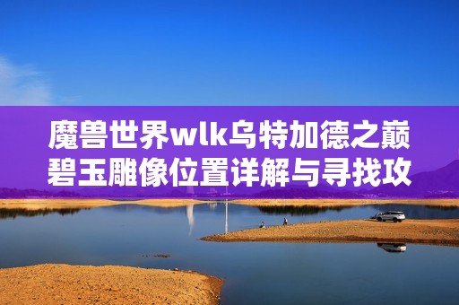 魔獸世界wlk烏特加德之巔碧玉雕像位置詳解與尋找攻略
