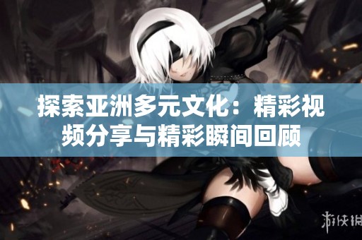 探索亞洲多元文化：精彩視頻分享與精彩瞬間回顧