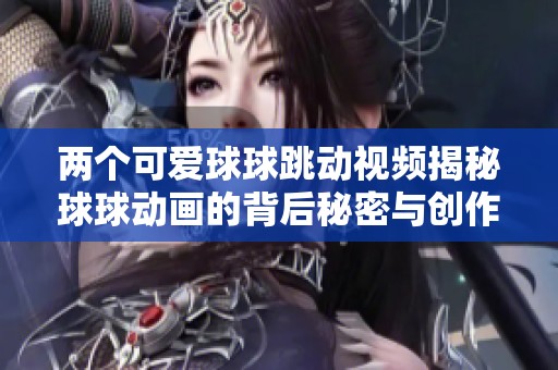 兩個可愛球球跳動視頻揭秘球球動畫的背后秘密與創作趣事