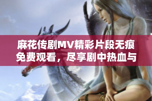 麻花傳劇MV精彩片段無痕免費觀看，盡享劇中熱血與感動的時刻