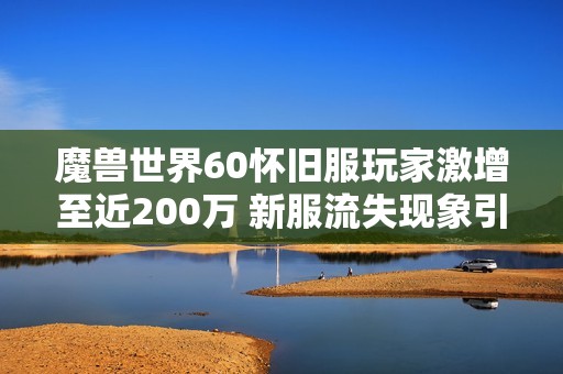 魔獸世界60懷舊服玩家激增至近200萬 新服流失現象引發廣泛關注