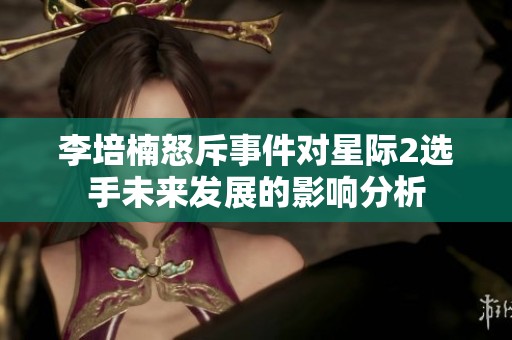 李培楠怒斥事件對星際2選手未來發展的影響分析